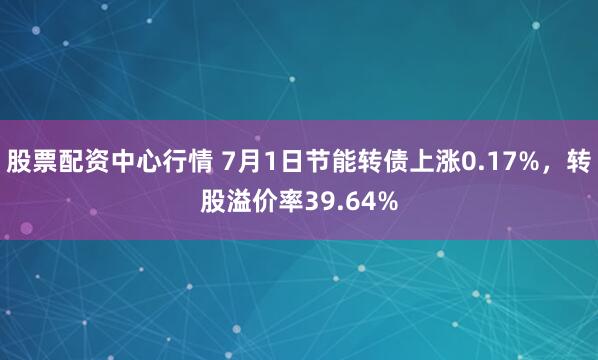 股票配资中心行情 7月1日节能转债上涨0.17%，转股溢价率39.64%