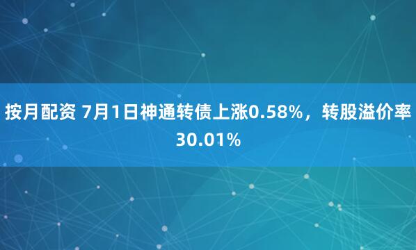 按月配资 7月1日神通转债上涨0.58%，转股溢价率30.01%