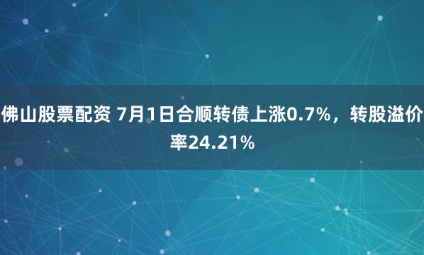 佛山股票配资 7月1日合顺转债上涨0.7%，转股溢价率24.21%