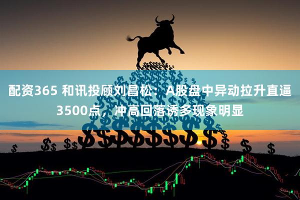 配资365 和讯投顾刘昌松：A股盘中异动拉升直逼3500点，冲高回落诱多现象明显