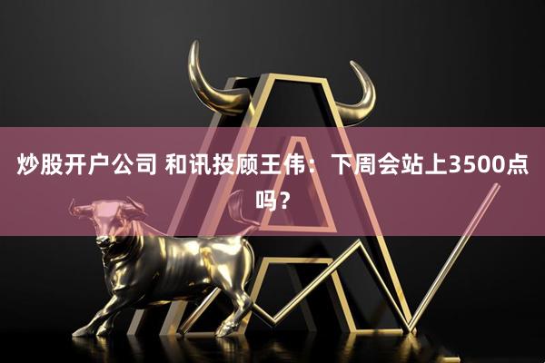 炒股开户公司 和讯投顾王伟：下周会站上3500点吗？