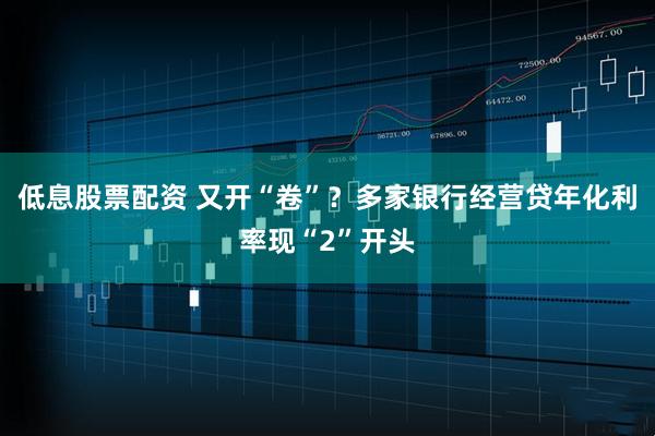 低息股票配资 又开“卷”？多家银行经营贷年化利率现“2”开头