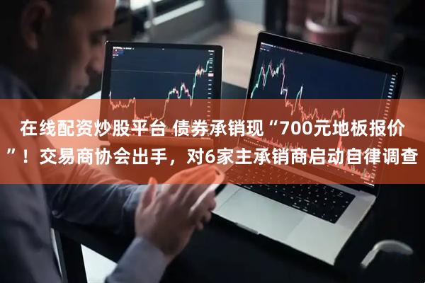 在线配资炒股平台 债券承销现“700元地板报价”！交易商协会出手，对6家主承销商启动自律调查