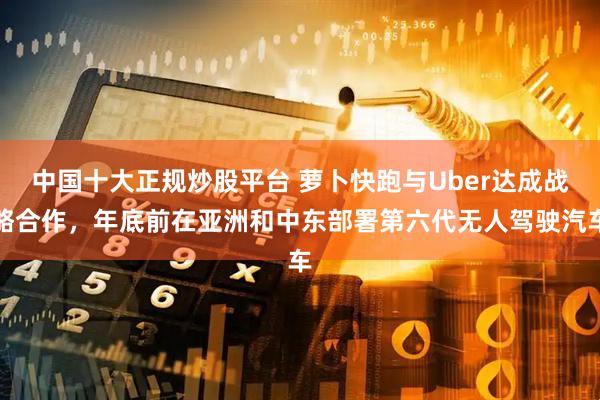 中国十大正规炒股平台 萝卜快跑与Uber达成战略合作，年底前在亚洲和中东部署第六代无人驾驶汽车