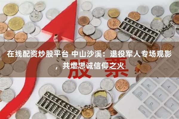 在线配资炒股平台 中山沙溪：退役军人专场观影，共燃忠诚信仰之火