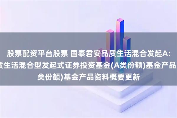 股票配资平台股票 国泰君安品质生活混合发起A: 国泰君安品质生活混合型发起式证券投资基金(A类份额)基金产品资料概要更新