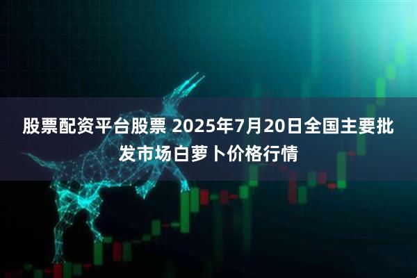 股票配资平台股票 2025年7月20日全国主要批发市场白萝卜价格行情