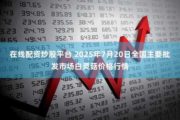 在线配资炒股平台 2025年7月20日全国主要批发市场白灵菇价格行情