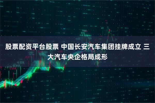 股票配资平台股票 中国长安汽车集团挂牌成立 三大汽车央企格局成形