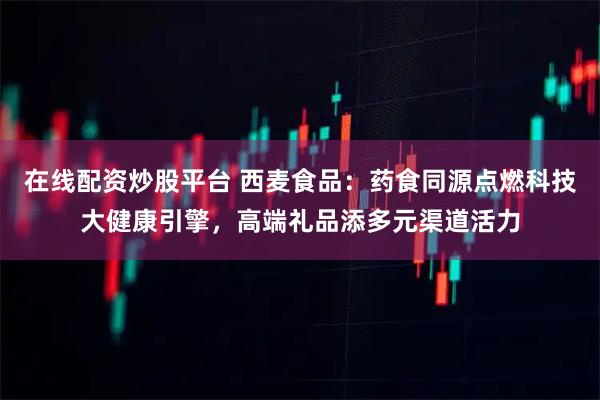 在线配资炒股平台 西麦食品：药食同源点燃科技大健康引擎，高端礼品添多元渠道活力