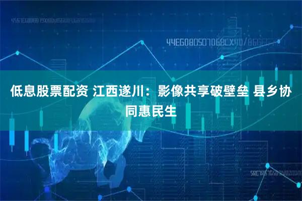 低息股票配资 江西遂川：影像共享破壁垒 县乡协同惠民生