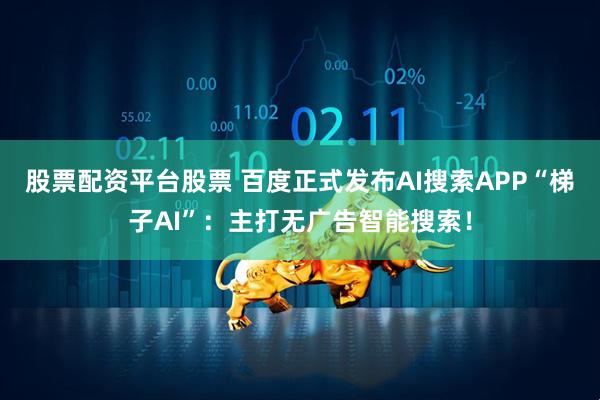 股票配资平台股票 百度正式发布AI搜索APP“梯子AI”：主打无广告智能搜索！