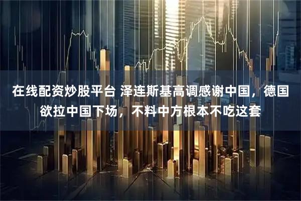 在线配资炒股平台 泽连斯基高调感谢中国，德国欲拉中国下场，不料中方根本不吃这套