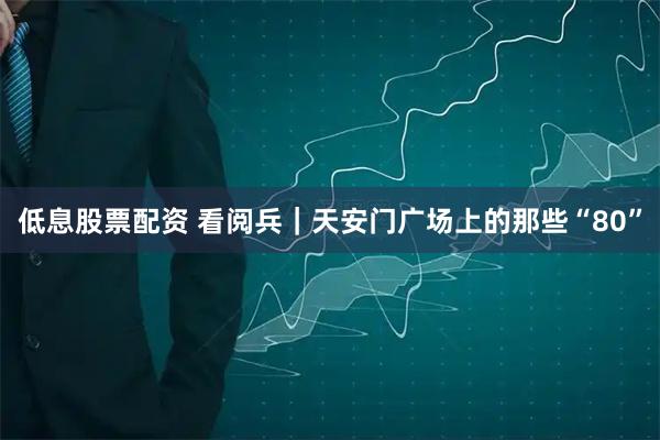 低息股票配资 看阅兵｜天安门广场上的那些“80”