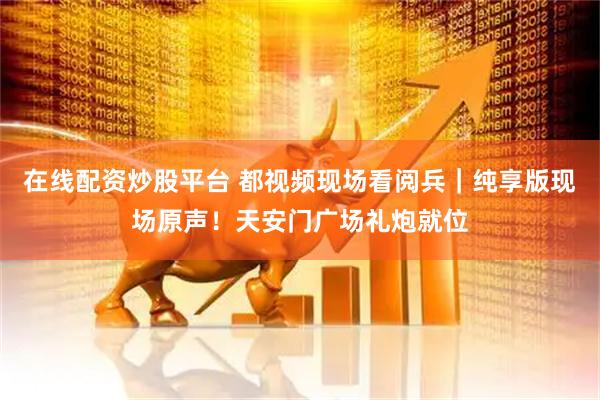 在线配资炒股平台 都视频现场看阅兵｜纯享版现场原声！天安门广场礼炮就位