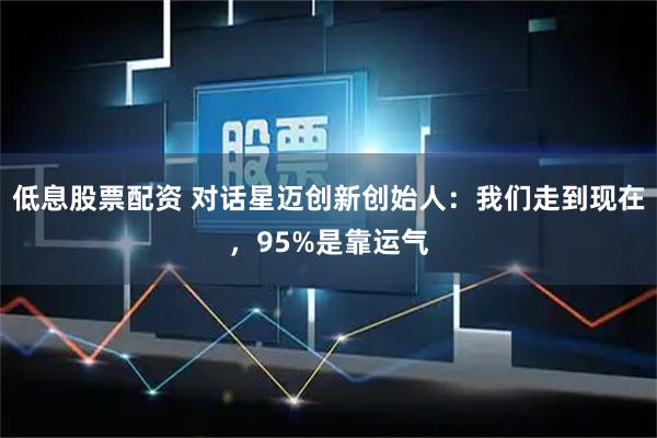 低息股票配资 对话星迈创新创始人：我们走到现在，95%是靠运气