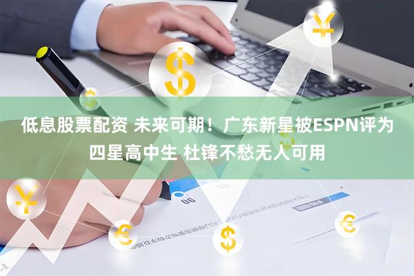 低息股票配资 未来可期！广东新星被ESPN评为四星高中生 杜锋不愁无人可用