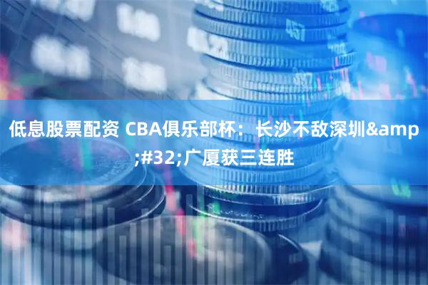 低息股票配资 CBA俱乐部杯：长沙不敌深圳 广厦获三连胜