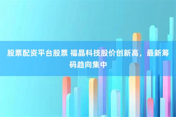 股票配资平台股票 福晶科技股价创新高，最新筹码趋向集中