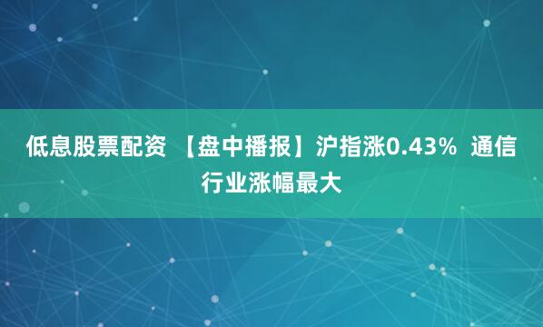 低息股票配资 【盘中播报】沪指涨0.43%  通信行业涨幅最大