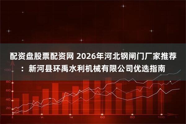 配资盘股票配资网 2026年河北钢闸门厂家推荐：新河县环禹水利机械有限公司优选指南